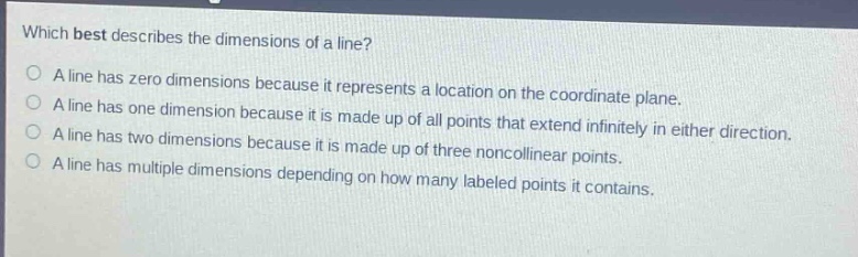 which best describes the dimensions of a line?\na line has zero dimensions because it represents a location on the coordinate plane.\na line has one dimension because it is made up of all points that extend infinitely in either direction.\na line has two dimensions because it is made up of three noncollinear points.\na line has multiple dimensions depending on how many labeled points it contains.