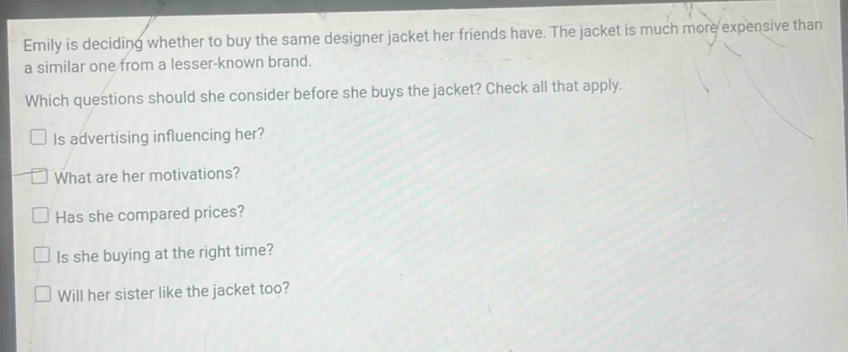 emily is deciding whether to buy the same designer jacket her friends have. the jacket is much more expensive than a similar one from a lesser - known brand. which questions should she consider before she buys the jacket? check all that apply. is advertising influencing her? what are her motivations? has she compared prices? is she buying at the right time? will her sister like the jacket too?