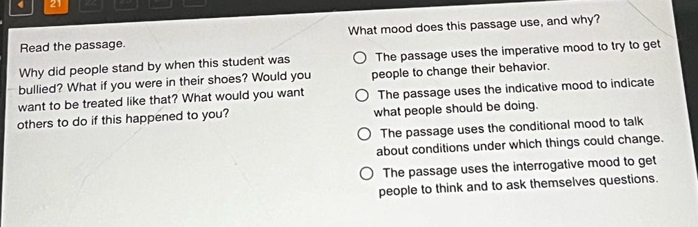 read the passage. why did people stand by when this student was bullied? what if you were in their shoes? would you want to be treated like that? what would you want others to do if this happened to you? what mood does this passage use, and why? the passage uses the imperative mood to try to get people to change their behavior. the passage uses the indicative mood to indicate what people should be doing. the passage uses the conditional mood to talk about conditions under which things could change. the passage uses the interrogative mood to get people to think and to ask themselves questions.