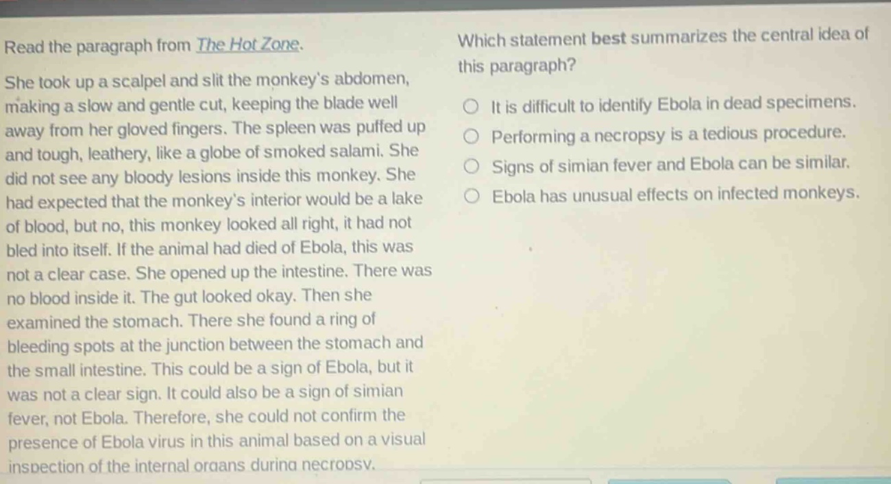 read the paragraph from the hot zone. she took up a scalpel and slit the monkeys abdomen, making a slow and gentle cut, keeping the blade well away from her gloved fingers. the spleen was puffed up and tough, leathery, like a globe of smoked salami. she did not see any bloody lesions inside this monkey. she had expected that the monkeys interior would be a lake of blood, but no, this monkey looked all right, it had not bled into itself. if the animal had died of ebola, this was not a clear case. she opened up the intestine. there was no blood inside it. the gut looked okay. then she examined the stomach. there she found a ring of bleeding spots at the junction between the stomach and the small intestine. this could be a sign of ebola, but it was not a clear sign. it could also be a sign of simian fever, not ebola. therefore, she could not confirm the presence of ebola virus in this animal based on a visual inspection of the internal organs during necropsy. which statement best summarizes the central idea of this paragraph? it is difficult to identify ebola in dead specimens. performing a necropsy is a tedious procedure. signs of simian fever and ebola can be similar. ebola has unusual effects on infected monkeys.