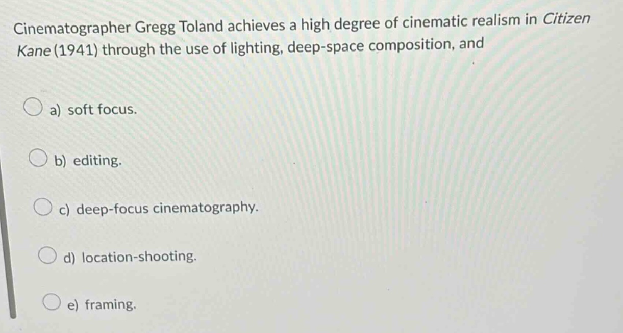 cinematographer gregg toland achieves a high degree of cinematic realism in citizen kane (1941) through the use of lighting, deep - space composition, and\na) soft focus.\nb) editing.\nc) deep - focus cinematography.\nd) location - shooting.\ne) framing.