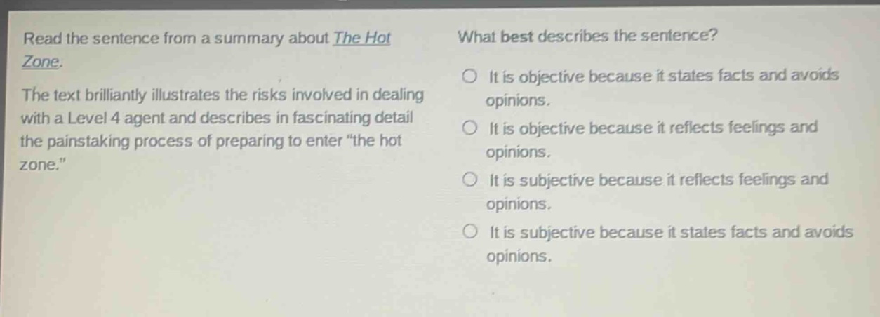 read the sentence from a summary about the hot zone. the text brilliantly illustrates the risks involved in dealing with a level 4 agent and describes in fascinating detail the painstaking process of preparing to enter “the hot zone.” what best describes the sentence? it is objective because it states facts and avoids opinions. it is objective because it reflects feelings and opinions. it is subjective because it reflects feelings and opinions. it is subjective because it states facts and avoids opinions.