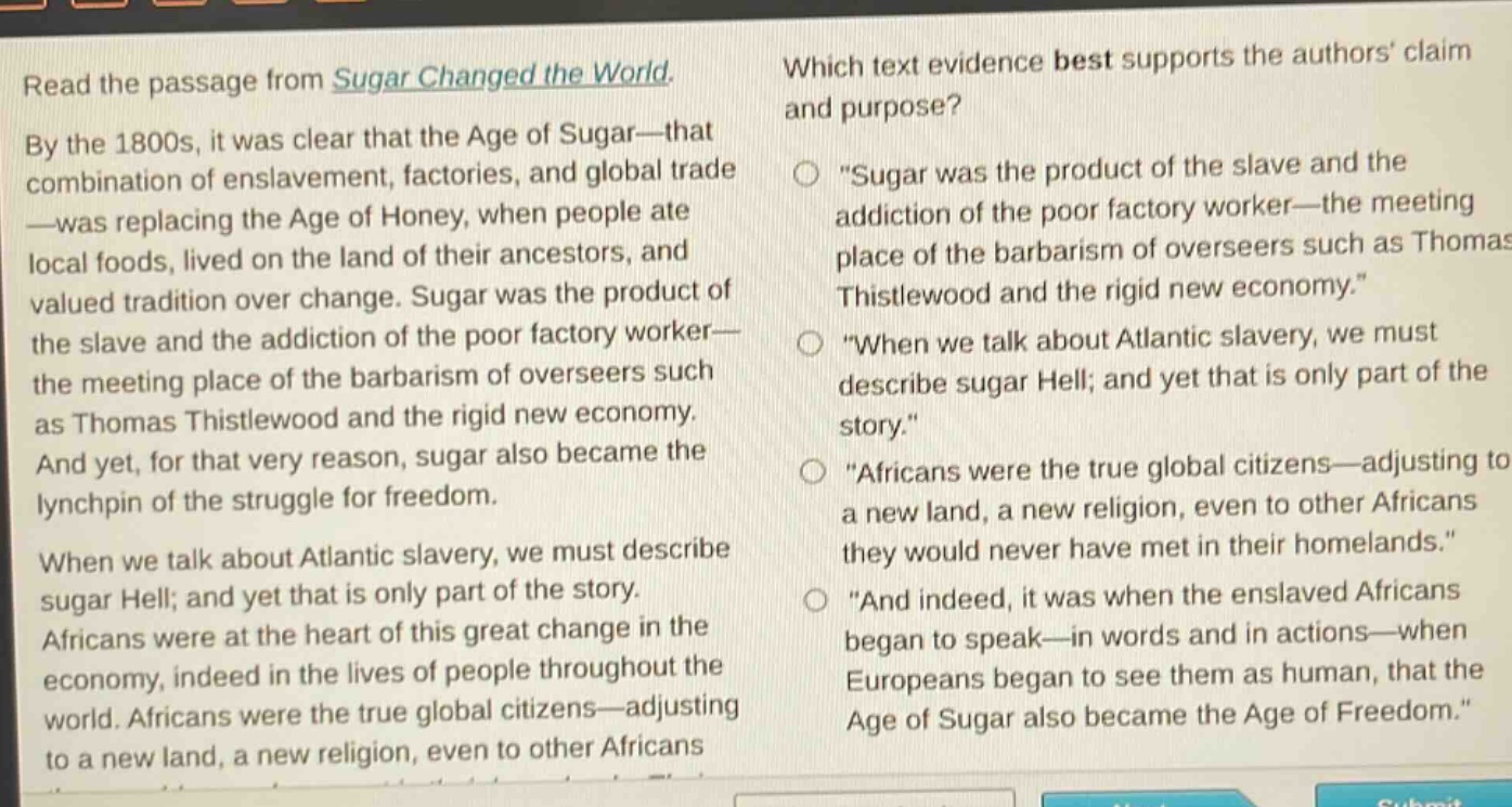 read the passage from sugar changed the world. by the 1800s, it was clear that the age of sugar—that combination of enslavement, factories, and global trade—was replacing the age of honey, when people ate local foods, lived on the land of their ancestors, and valued tradition over change. sugar was the product of the slave and the addiction of the poor factory worker—the meeting place of the barbarism of overseers such as thomas thistlewood and the rigid new economy. and yet, for that very reason, sugar also became the lynchpin of the struggle for freedom. when we talk about atlantic slavery, we must describe sugar hell; and yet that is only part of the story. africans were at the heart of this great change in the economy, indeed in the lives of people throughout the world. africans were the true global citizens—adjusting to a new land, a new religion, even to other africans they would never have met in their homelands. which text evidence best supports the authors claim and purpose? \sugar was the product of the slave and the addiction of the poor factory worker—the meeting place of the barbarism of overseers such as thomas thistlewood and the rigid new economy.\ \when we talk about atlantic slavery, we must describe sugar hell; and yet that is only part of the story.\ \africans were the true global citizens—adjusting to a new land, a new religion, even to other africans they would never have met in their homelands.\ \and indeed, it was when the enslaved africans began to speak—in words and in actions—when europeans began to see them as human, that the age of sugar also became the age of freedom.\