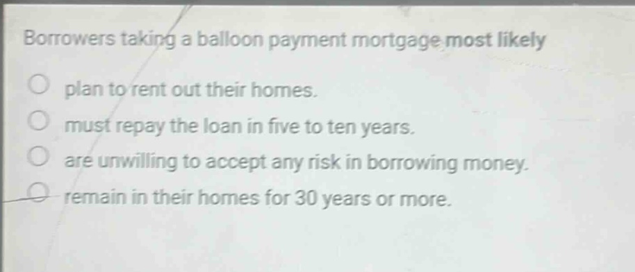 borrowers taking a balloon payment mortgage most likely plan to rent out their homes. must repay the loan in five to ten years. are unwilling to accept any risk in borrowing money. remain in their homes for 30 years or more.
