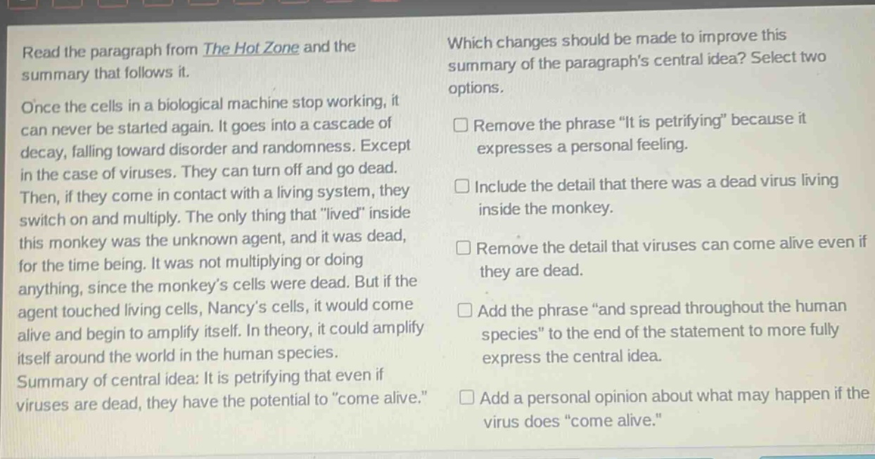 read the paragraph from the hot zone and the summary that follows it. once the cells in a biological machine stop working, it can never be started again. it goes into a cascade of decay, falling toward disorder and randomness. except in the case of viruses. they can turn off and go dead. then, if they come in contact with a living system, they switch on and multiply. the only thing that \lived\ inside this monkey was the unknown agent, and it was dead, for the time being. it was not multiplying or doing anything, since the monkeys cells were dead. but if the agent touched living cells, nancys cells, it would come alive and begin to amplify itself. in theory, it could amplify itself around the world in the human species. summary of central idea: it is petrifying that even if viruses are dead, they have the potential to \come alive.\ which changes should be made to improve this summary of the paragraphs central idea? select two options. remove the phrase \it is petrifying\ because it expresses a personal feeling. include the detail that there was a dead virus living inside the monkey. remove the detail that viruses can come alive even if they are dead. add the phrase \and spread throughout the human species\ to the end of the statement to more fully express the central idea. add a personal opinion about what may happen if the virus does \come alive.\