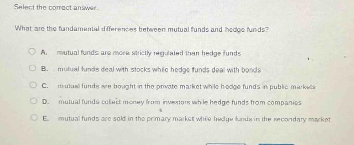 select the correct answer. what are the fundamental differences between mutual funds and hedge funds? a. mutual funds are more strictly regulated than hedge funds b. mutual funds deal with stocks while hedge funds deal with bonds c. mutual funds are bought in the private market while hedge funds in public markets d. mutual funds collect money from investors while hedge funds from companies e. mutual funds are sold in the primary market while hedge funds in the secondary market