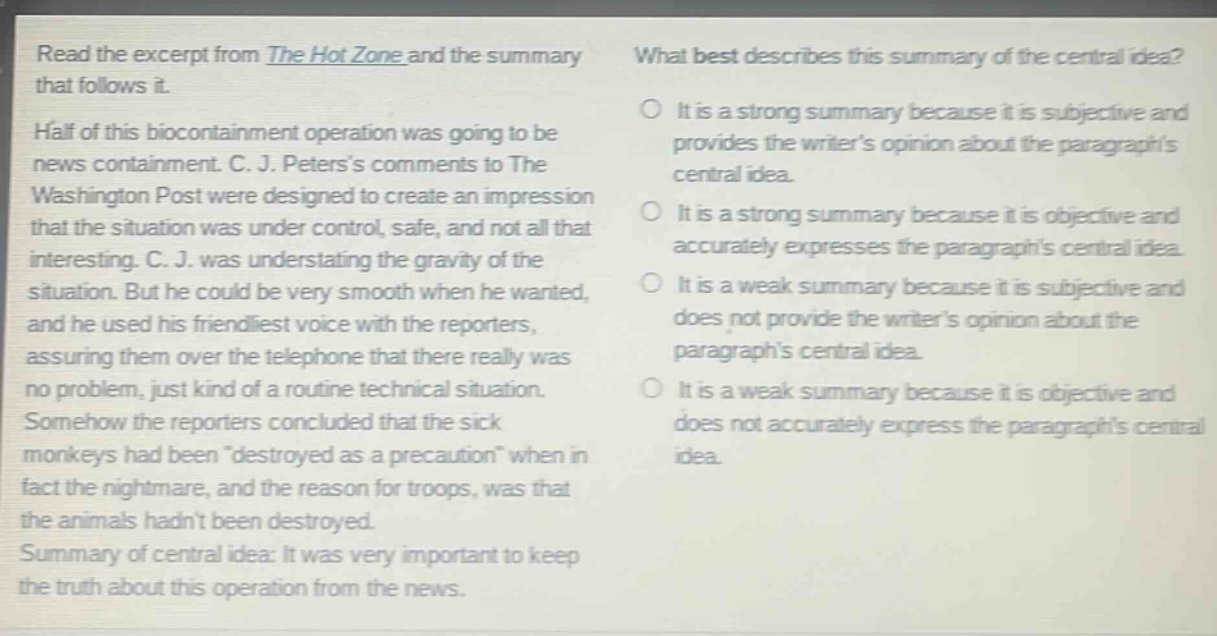 read the excerpt from the hot zone and the summary that follows it. half of this biocontainment operation was going to be news containment. c. j. peterss comments to the washington post were designed to create an impression that the situation was under control, safe, and not all that interesting. c. j. was understating the gravity of the situation. but he could be very smooth when he wanted, and he used his friendliest voice with the reporters, assuring them over the telephone that there really was no problem, just kind of a routine technical situation. somehow the reporters concluded that the sick monkeys had been \destroyed as a precaution\ when in fact the nightmare, and the reason for troops, was that the animals hadnt been destroyed. summary of central idea: it was very important to keep the truth about this operation from the news. what best describes this summary of the central idea? it is a strong summary because it is subjective and provides the writers opinion about the paragraphs central idea. it is a strong summary because it is objective and accurately expresses the paragraphs central idea. it is a weak summary because it is subjective and does not provide the writers opinion about the paragraphs central idea. it is a weak summary because it is objective and does not accurately express the paragraphs central idea.