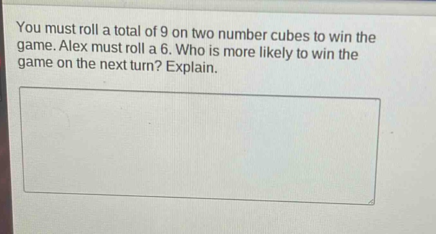 you must roll a total of 9 on two number cubes to win the game. alex must roll a 6. who is more likely to win the game on the next turn? explain.