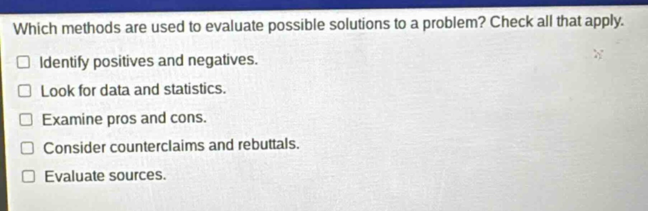 which methods are used to evaluate possible solutions to a problem? check all that apply. identify positives and negatives. look for data and statistics. examine pros and cons. consider counterclaims and rebuttals. evaluate sources.