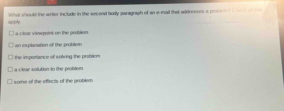 what should the writer include in the second body paragraph of an e - mail that addresses a problem? check all that apply. a clear viewpoint on the problem an explanation of the problem the importance of solving the problem a clear solution to the problem some of the effects of the problem