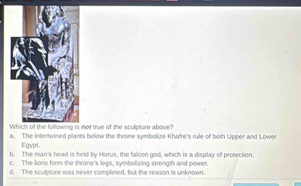 which of the following is not true of the sculpture above? a. the intertwined plants below the throne symbolize khafres rule of both upper and lower egypt. b. the mans head is held by horus, the falcon god, which is a display of protection. c. the lions form the thrones legs, symbolizing strength and power. d. the sculpture was never completed, but the reason is unknown.