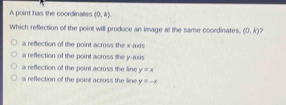 a point has the coordinates (0, k). which reflection of the point will produce an image at the same coordinates, (0, k)? a reflection of the point across the x - axis a reflection of the point across the y - axis a reflection of the point across the line y = x a reflection of the point across the line y = -x