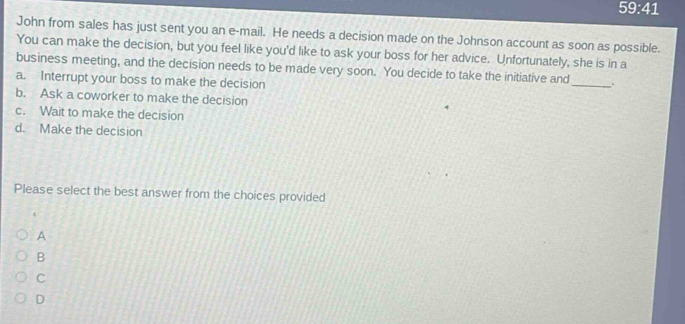 john from sales has just sent you an e - mail. he needs a decision made on the johnson account as soon as possible. you can make the decision, but you feel like youd like to ask your boss for her advice. unfortunately, she is in a business meeting, and the decision needs to be made very soon. you decide to take the initiative and ______. a. interrupt your boss to make the decision b. ask a coworker to make the decision c. wait to make the decision d. make the decision please select the best answer from the choices provided