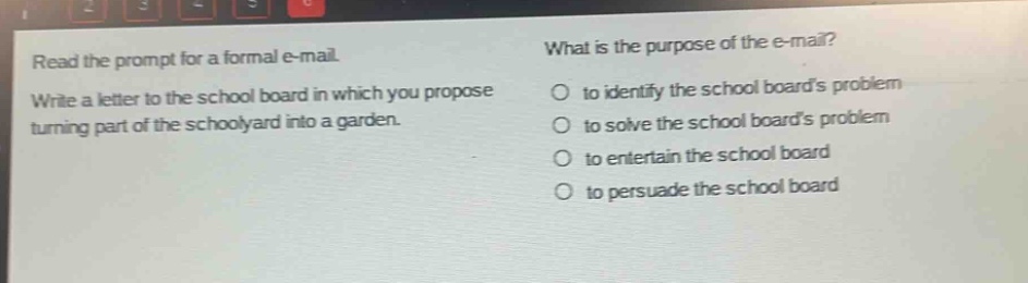 read the prompt for a formal e - mail. write a letter to the school board in which you propose turning part of the schoolyard into a garden. what is the purpose of the e - mail? to identify the school boards problem to solve the school boards problem to entertain the school board to persuade the school board