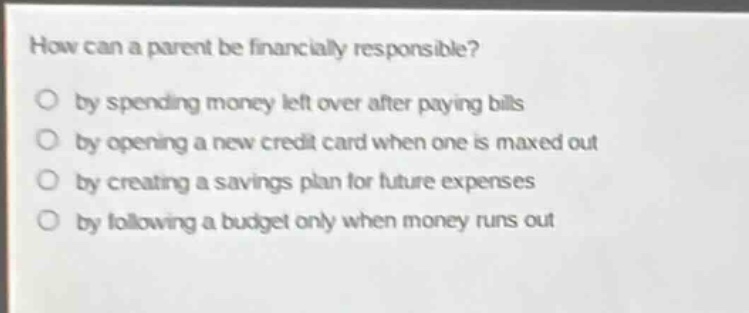 how can a parent be financially responsible? by spending money left over after paying bills by opening a new credit card when one is maxed out by creating a savings plan for future expenses by following a budget only when money runs out