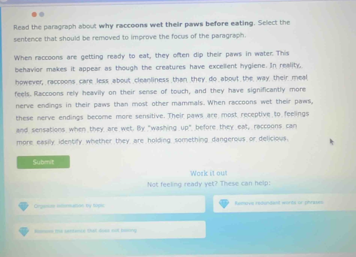 read the paragraph about why raccoons wet their paws before eating. select the sentence that should be removed to improve the focus of the paragraph. when raccoons are getting ready to eat, they often dip their paws in water. this behavior makes it appear as though the creatures have excellent hygiene. in reality, however, raccoons care less about cleanliness than they do about the way their meal feels. raccoons rely heavily on their sense of touch, and they have significantly more nerve endings in their paws than most other mammals. when raccoons wet their paws, these nerve endings become more sensitive. their paws are most receptive to feelings and sensations when they are wet. by \washing up\ before they eat, raccoons can more easily identify whether they are holding something dangerous or delicious.