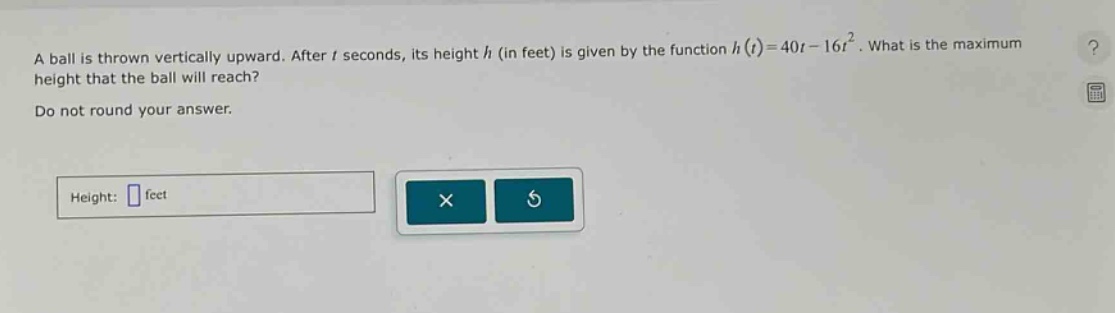 a ball is thrown vertically upward. after t seconds, its height h (in feet) is given by the function h(t)=40t - 16t². what is the maximum height that the ball will reach? do not round your answer. height: feet