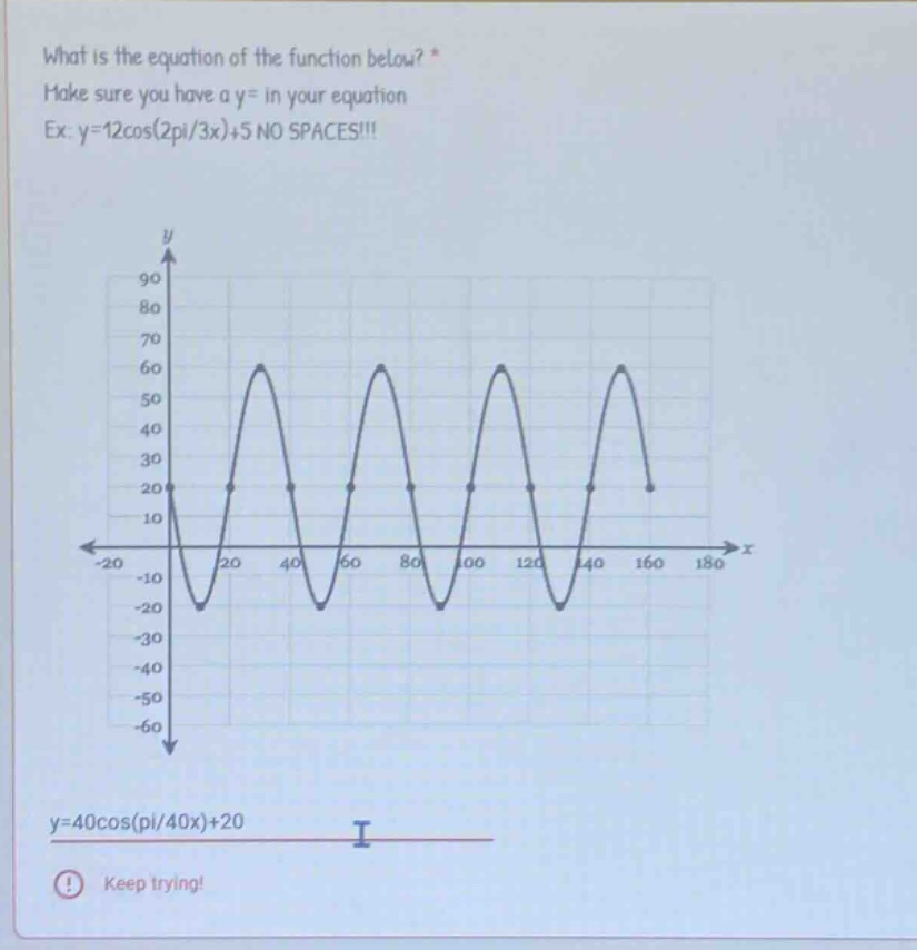 what is the equation of the function below? * make sure you have a y= in your equation ex: y=12cos(2pi/3x)+5 no spaces!!! y=40cos(pi/40x)+20 keep trying!