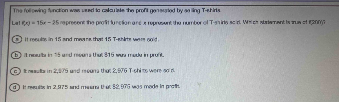 the following function was used to calculate the profit generated by selling t - shirts. let f(x)=15x - 25 represent the profit function and x represent the number of t - shirts sold. which statement is true of f(200)? a it results in 15 and means that 15 t - shirts were sold. b it results in 15 and means that $15 was made in profit. c it results in 2,975 and means that 2,975 t - shirts were sold. d it results in 2,975 and means that $2,975 was made in profit.
