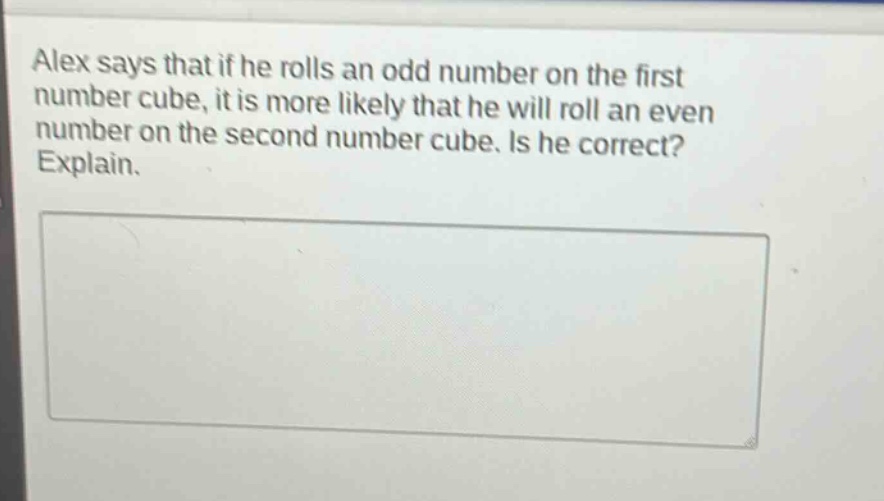alex says that if he rolls an odd number on the first number cube, it is more likely that he will roll an even number on the second number cube. is he correct? explain.