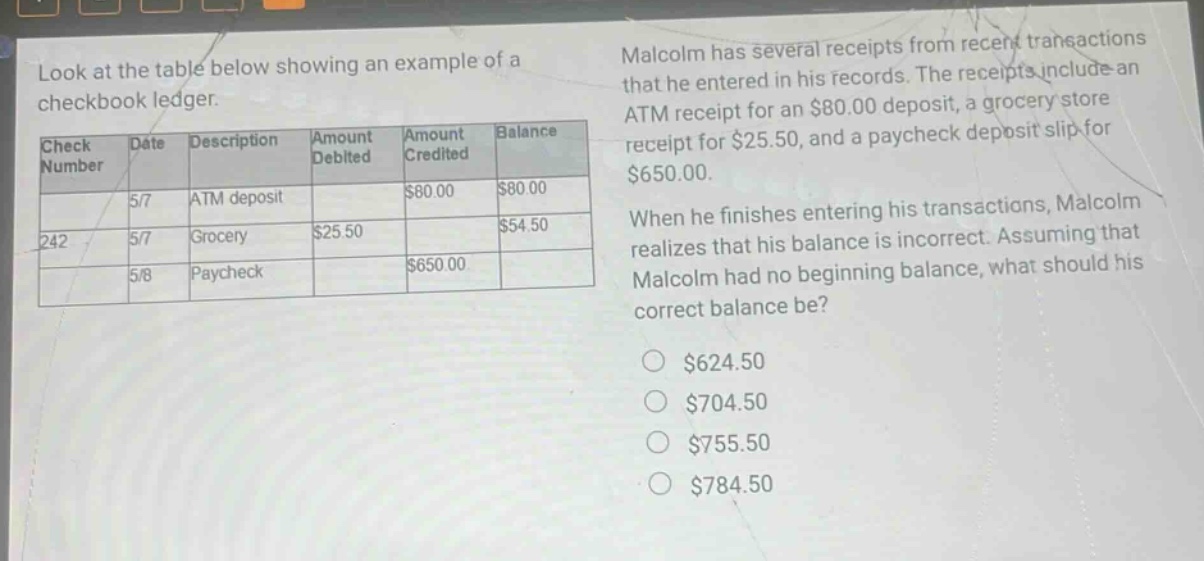 look at the table below showing an example of a checkbook ledger. malcolm has several receipts from recent transactions that he entered in his records. the receipts include an atm receipt for an $80.00 deposit, a grocery store receipt for $25.50, and a paycheck deposit slip for $650.00. when he finishes entering his transactions, malcolm realizes that his balance is incorrect. assuming that malcolm had no beginning balance, what should his correct balance be? $624.50 $704.50 $755.50 $784.50