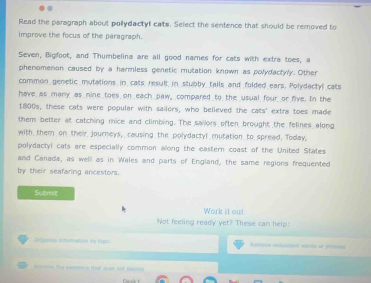 read the paragraph about polydactyl cats. select the sentence that should be removed to improve the focus of the paragraph. seven, bigfoot, and thumbelina are all good names for cats with extra toes, a phenomenon caused by a harmless genetic mutation known as polydactyly. other common genetic mutations in cats result in stubby tails and folded ears. polydactyl cats have as many as nine toes on each paw, compared to the usual four or five. in the 1800s, these cats were popular with sailors, who believed the cats extra toes made them better at catching mice and climbing. the sailors often brought the felines along with them on their journeys, causing the polydactyl mutation to spread. today, polydactyl cats are especially common along the eastern coast of the united states and canada, as well as in wales and parts of england, the same regions frequented by their seafaring ancestors.