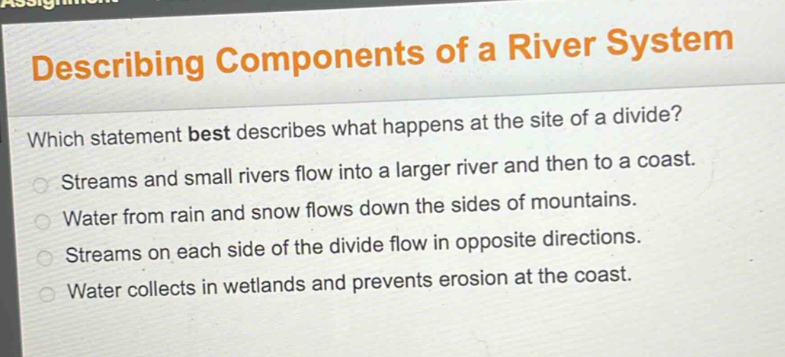 describing components of a river system\nwhich statement best describes what happens at the site of a divide?\nstreams and small rivers flow into a larger river and then to a coast.\nwater from rain and snow flows down the sides of mountains.\nstreams on each side of the divide flow in opposite directions.\nwater collects in wetlands and prevents erosion at the coast.