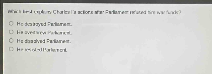which best explains charles is actions after parliament refused him war funds? he destroyed parliament. he overthrew parliament. he dissolved parliament. he resisted parliament.