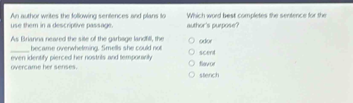 an author writes the following sentences and plans to use them in a descriptive passage. as brianna neared the site of the garbage landfill, the ______ became overwhelming. smells she could not even identify pierced her nostrils and temporarily overcame her senses. which word best completes the sentence for the authors purpose? odor scent flavor stench