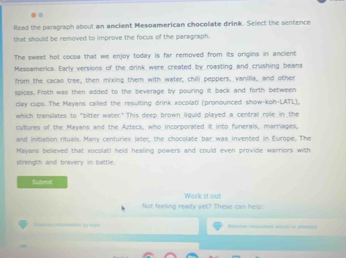 read the paragraph about an ancient meso - american chocolate drink. select the sentence that should be removed to improve the focus of the paragraph. the sweet hot cocoa that we enjoy today is far removed from its origins in ancient mesoamerica. early versions of the drink were created by roasting and crushing beans from the cacao tree, then mixing them with water, chili peppers, vanilla, and other spices. froth was then added to the beverage by pouring it back and forth between clay cups. the mayans called the resulting drink xocolatl (pronounced show - koh - latl), which translates to \bitter water.\ this deep brown liquid played a central role in the cultures of the mayans and the aztecs, who incorporated it into funerals, marriages, and initiation rituals. many centuries later, the chocolate bar was invented in europe. the mayans believed that xocolatl held healing powers and could even provide warriors with strength and bravery in battle.