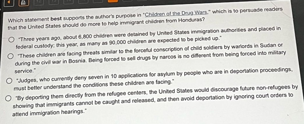 which statement best supports the authors purpose in \children of the drug wars,\ which is to persuade readers that the united states should do more to help immigrant children from honduras?\n\three years ago, about 6,800 children were detained by united states immigration authorities and placed in federal custody; this year, as many as 90,000 children are expected to be picked up.\\n\these children are facing threats similar to the forceful conscription of child soldiers by warlords in sudan or during the civil war in bosnia. being forced to sell drugs by narcos is no different from being forced into military service.\\n\judges, who currently deny seven in 10 applications for asylum by people who are in deportation proceedings, must better understand the conditions these children are facing.\\n\by deporting them directly from the refugee centers, the united states would discourage future non - refugees by showing that immigrants cannot be caught and released, and then avoid deportation by ignoring court orders to attend immigration hearings.\