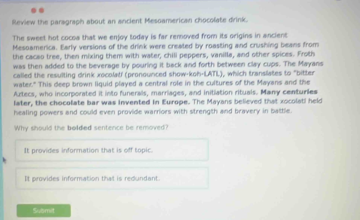 review the paragraph about an ancient meso - american chocolate drink. the sweet hot cocoa that we enjoy today is far removed from its origins in ancient mesoamerica. early versions of the drink were created by roasting and crushing beans from the cacao tree, then mixing them with water, chili peppers, vanilla, and other spices. froth was then added to the beverage by pouring it back and forth between clay cups. the mayans called the resulting drink xocolatl (pronounced show - koh - latl), which translates to \bitter water.\ this deep brown liquid played a central role in the cultures of the mayans and the aztecs, who incorporated it into funerals, marriages, and initiation rituals. many centuries later, the chocolate bar was invented in europe. the mayans believed that xocolatl held healing powers and could even provide warriors with strength and bravery in battle. why should the bolded sentence be removed? it provides information that is off topic. it provides information that is redundant.