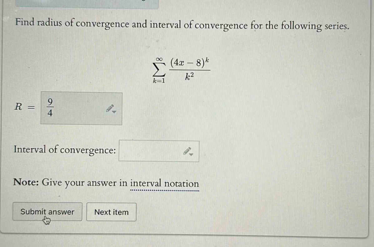 find radius of convergence and interval of convergence for the following series. \n∑(k = 1 to ∞) ((4x - 8)^k / k^2)\nr = 9/4\ninterval of convergence: \nnote: give your answer in interval notation\nsubmit answer next item