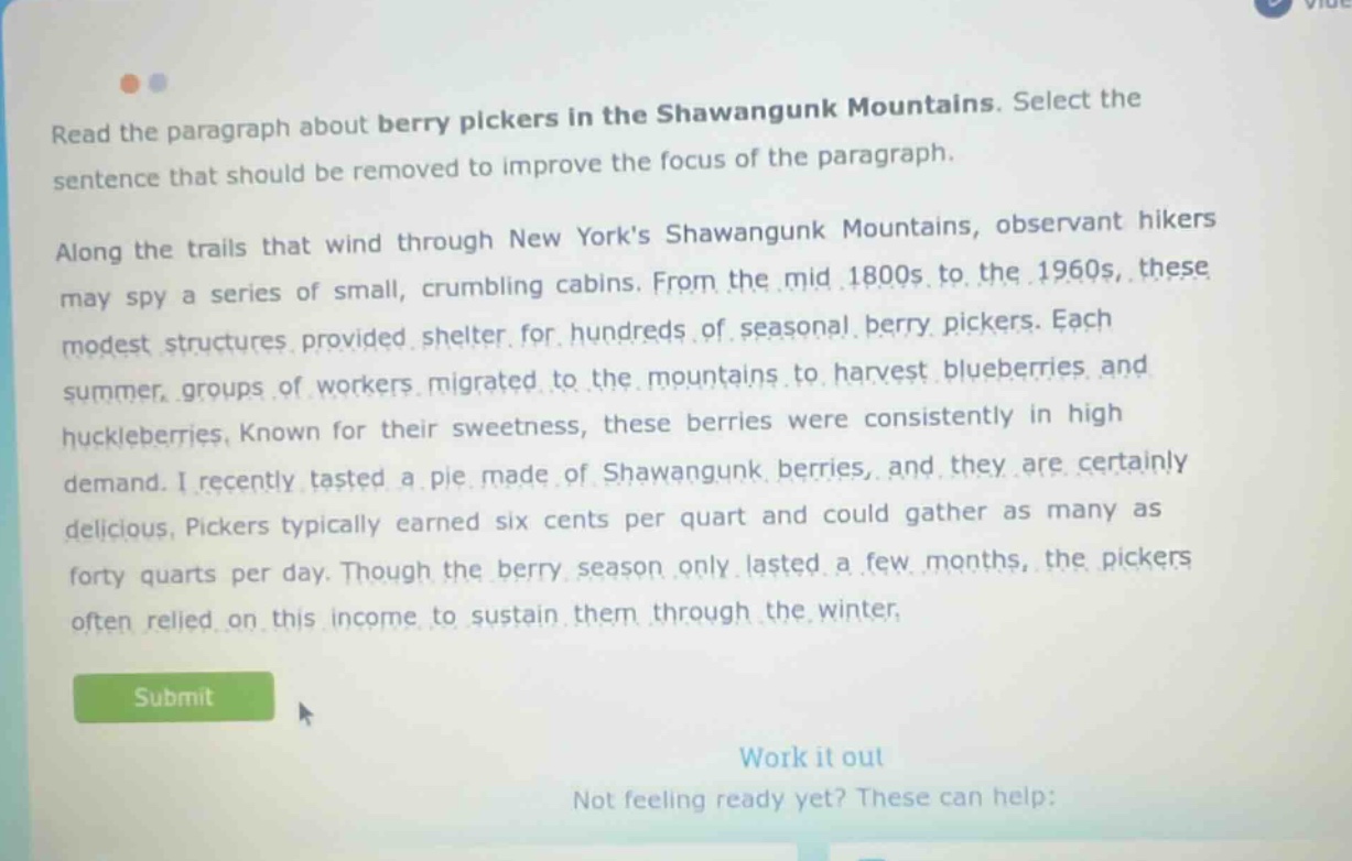 read the paragraph about berry pickers in the shawangunk mountains. select the sentence that should be removed to improve the focus of the paragraph. along the trails that wind through new yorks shawangunk mountains, observant hikers may spy a series of small, crumbling cabins. from the mid 1800s to the 1960s, these modest structures provided shelter for hundreds of seasonal berry pickers. each summer, groups of workers migrated to the mountains to harvest blueberries and huckleberries. known for their sweetness, these berries were consistently in high demand. i recently tasted a pie made of shawangunk berries, and they are certainly delicious. pickers typically earned six cents per quart and could gather as many as forty quarts per day. though the berry season only lasted a few months, the pickers often relied on this income to sustain them through the winter.