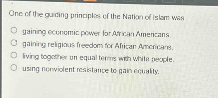 one of the guiding principles of the nation of islam was\ngaining economic power for african americans.\ngaining religious freedom for african americans.\nliving together on equal terms with white people.\nusing nonviolent resistance to gain equality.