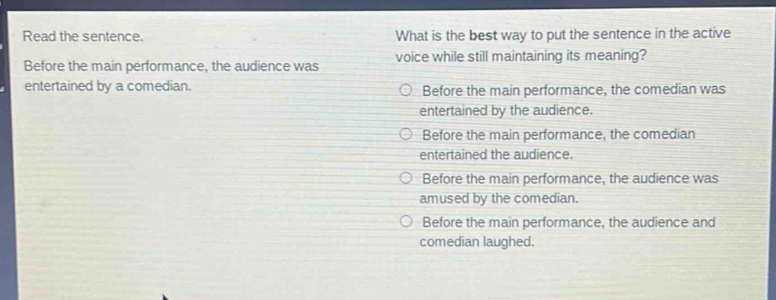read the sentence. before the main performance, the audience was entertained by a comedian. what is the best way to put the sentence in the active voice while still maintaining its meaning? before the main performance, the comedian was entertained by the audience. before the main performance, the comedian entertained the audience. before the main performance, the audience was amused by the comedian. before the main performance, the audience and comedian laughed.