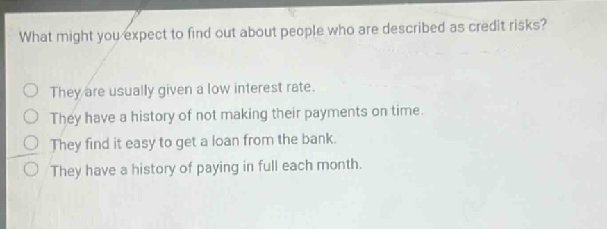 what might you expect to find out about people who are described as credit risks? they are usually given a low interest rate. they have a history of not making their payments on time. they find it easy to get a loan from the bank. they have a history of paying in full each month.