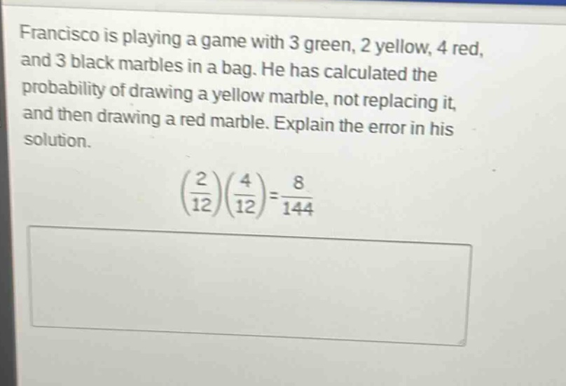 francisco is playing a game with 3 green, 2 yellow, 4 red, and 3 black marbles in a bag. he has calculated the probability of drawing a yellow marble, not replacing it, and then drawing a red marble. explain the error in his solution. (2/12)(4/12)=8/144