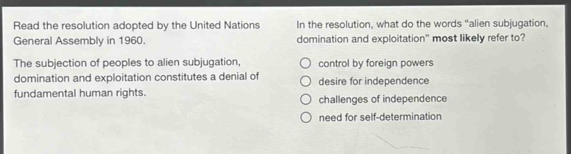 read the resolution adopted by the united nations general assembly in 1960. the subjection of peoples to alien subjugation, domination and exploitation constitutes a denial of fundamental human rights. in the resolution, what do the words “alien subjugation, domination and exploitation” most likely refer to? control by foreign powers desire for independence challenges of independence need for self - determination