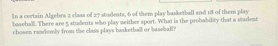 in a certain algebra 2 class of 27 students, 6 of them play basketball and 18 of them play baseball. there are 5 students who play neither sport. what is the probability that a student chosen randomly from the class plays basketball or baseball?