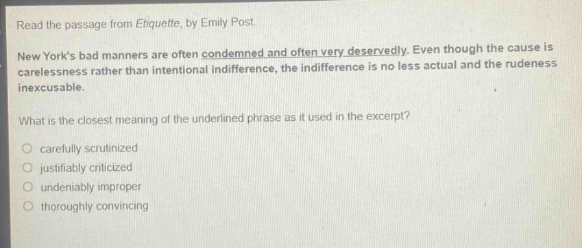 read the passage from etiquette, by emily post. new yorks bad manners are often condemned and often very deservedly. even though the cause is carelessness rather than intentional indifference, the indifference is no less actual and the rudeness inexcusable. what is the closest meaning of the underlined phrase as it used in the excerpt? carefully scrutinized justifiably criticized undeniably improper thoroughly convincing