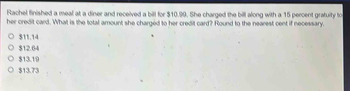 rachel finished a meal at a diner and received a bill for $10.99. she charged the bill along with a 15 percent gratuity to her credit card. what is the total amount she charged to her credit card? round to the nearest cent if necessary. $11.14 $12.64 $13.19 $13.73