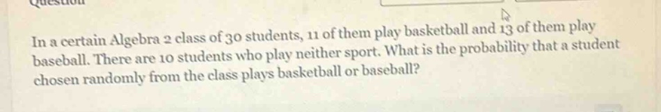 in a certain algebra 2 class of 30 students, 11 of them play basketball and 13 of them play baseball. there are 10 students who play neither sport. what is the probability that a student chosen randomly from the class plays basketball or baseball?