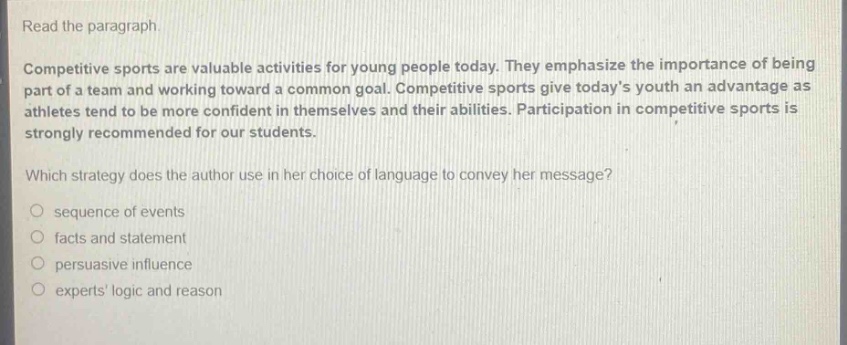 read the paragraph. competitive sports are valuable activities for young people today. they emphasize the importance of being part of a team and working toward a common goal. competitive sports give todays youth an advantage as athletes tend to be more confident in themselves and their abilities. participation in competitive sports is strongly recommended for our students. which strategy does the author use in her choice of language to convey her message? sequence of events facts and statement persuasive influence experts logic and reason