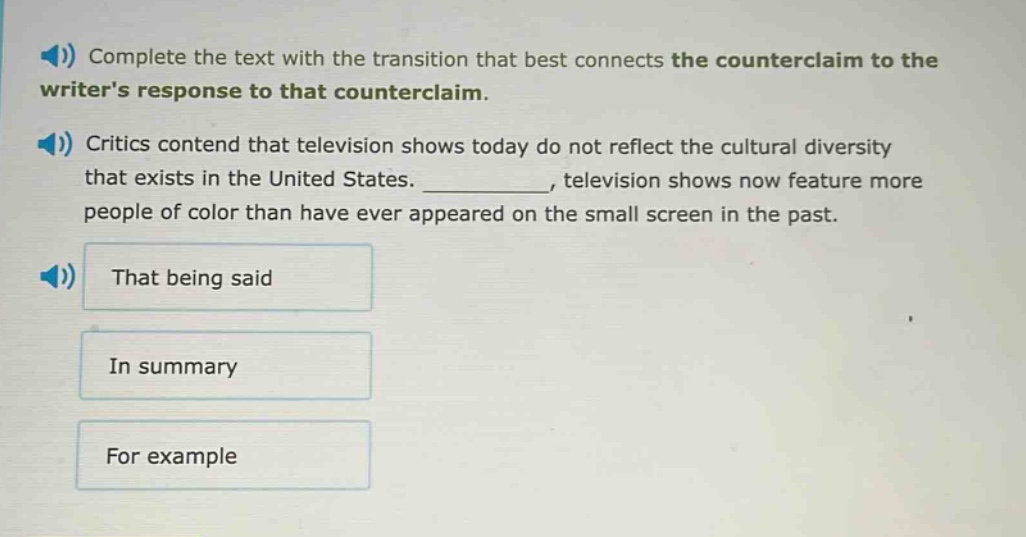 complete the text with the transition that best connects the counterclaim to the writers response to that counterclaim. critics contend that television shows today do not reflect the cultural diversity that exists in the united states. __________, television shows now feature more people of color than have ever appeared on the small screen in the past. that being said in summary for example