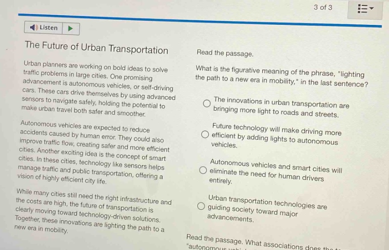 the future of urban transportation\nurban planners are working on bold ideas to solve traffic problems in large cities. one promising advancement is autonomous vehicles, or self - driving cars. these cars drive themselves by using advanced sensors to navigate safely, holding the potential to make urban travel both safer and smoother.\nautonomous vehicles are expected to reduce accidents caused by human error. they could also improve traffic flow, creating safer and more efficient cities. another exciting idea is the concept of smart cities. in these cities, technology like sensors helps manage traffic and public transportation, offering a vision of highly efficient city life.\nwhile many cities still need the right infrastructure and the costs are high, the future of transportation is clearly moving toward technology - driven solutions. together, these innovations are lighting the path to a new era in mobility.\nread the passage.\nwhat is the figurative meaning of the phrase, \lighting the path to a new era in mobility,\ in the last sentence?\nthe innovations in urban transportation are bringing more light to roads and streets.\nfuture technology will make driving more efficient by adding lights to autonomous vehicles.\nautonomous vehicles and smart cities will eliminate the need for human drivers entirely.\nurban transportation technologies are guiding society toward major advancements.\nread the passage. what associations does the