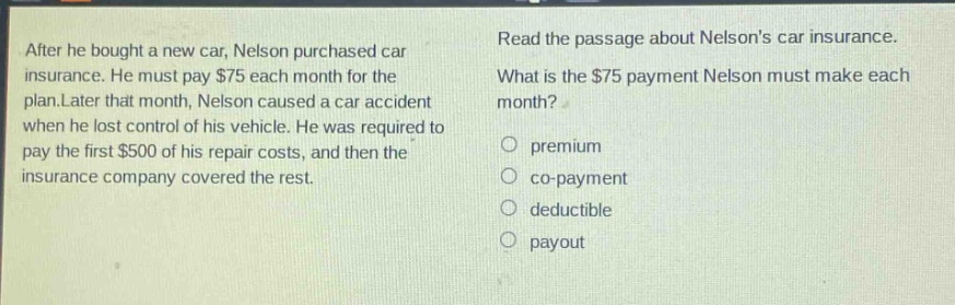 after he bought a new car, nelson purchased car insurance. he must pay $75 each month for the plan.later that month, nelson caused a car accident when he lost control of his vehicle. he was required to pay the first $500 of his repair costs, and then the insurance company covered the rest. read the passage about nelsons car insurance. what is the $75 payment nelson must make each month? premium co - payment deductible payout