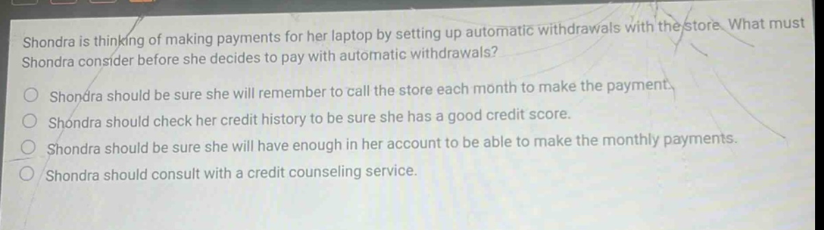 shondra is thinking of making payments for her laptop by setting up automatic withdrawals with the store. what must shondra consider before she decides to pay with automatic withdrawals? shondra should be sure she will remember to call the store each month to make the payment. shondra should check her credit history to be sure she has a good credit score. shondra should be sure she will have enough in her account to be able to make the monthly payments. shondra should consult with a credit counseling service.