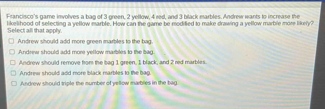 franciscos game involves a bag of 3 green, 2 yellow, 4 red, and 3 black marbles. andrew wants to increase the likelihood of selecting a yellow marble. how can the game be modified to make drawing a yellow marble more likely? select all that apply. andrew should add more green marbles to the bag. andrew should add more yellow marbles to the bag. andrew should remove from the bag 1 green, 1 black, and 2 red marbles. andrew should add more black marbles to the bag. andrew should triple the number of yellow marbles in the bag.