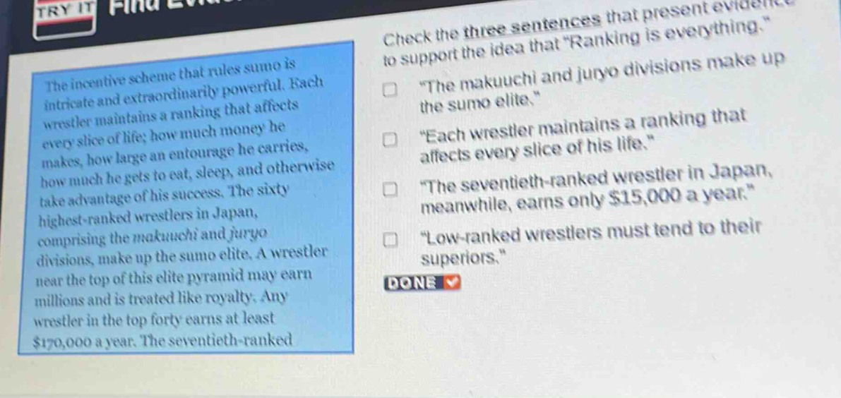 the incentive scheme that rules sumo is intricate and extraordinarily powerful. each wrestler maintains a ranking that affects every slice of life; how much money he makes, how large an entourage he carries, how much he gets to eat, sleep, and otherwise take advantage of his success. the sixty highest - ranked wrestlers in japan, comprising the makuuchi and juryo divisions, make up the sumo elite. a wrestler near the top of this elite pyramid may earn millions and is treated like royalty. any wrestler in the top forty earns at least $170,000 a year. the seventieth - ranked wrestler in japan, meanwhile, earns only $15,000 a year. check the three sentences that present evidence to support the idea that “ranking is everything.” “the makuuchi and juryo divisions make up the sumo elite.” “each wrestler maintains a ranking that affects every slice of his life.” “the seventieth - ranked wrestler in japan, meanwhile, earns only $15,000 a year.” “low - ranked wrestlers must tend to their superiors.” done